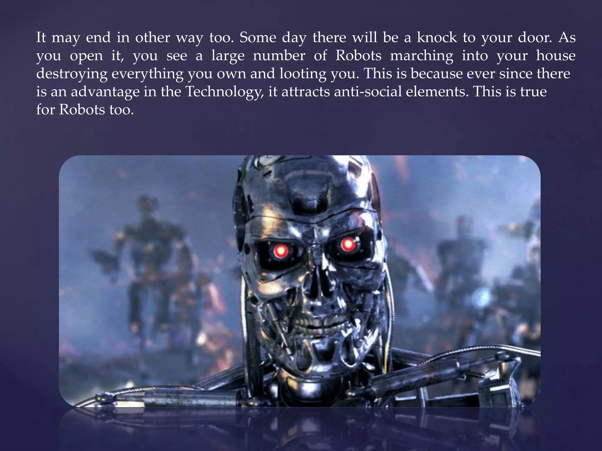 It may end in other way too. Some day there will be a knock to your door. As
you open it, you see a large number of Robots marching into your house
destroying everything you own and looting you. This is because ever since there
is an advantage in the Technology, it attracts anti-social elements. This is true
for Robots too.
 