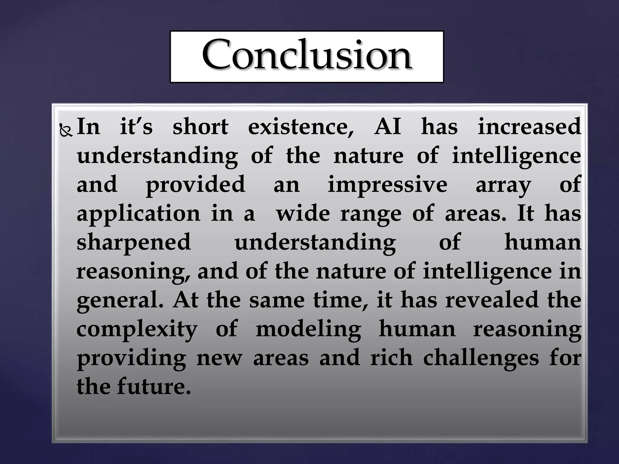 Conclusion
 In it’s short existence, AI has increased
understanding of the nature of intelligence
and provided an impressive array of
application in a wide range of areas. It has
sharpened understanding of human
reasoning, and of the nature of intelligence in
general. At the same time, it has revealed the
complexity of modeling human reasoning
providing new areas and rich challenges for
the future.
 