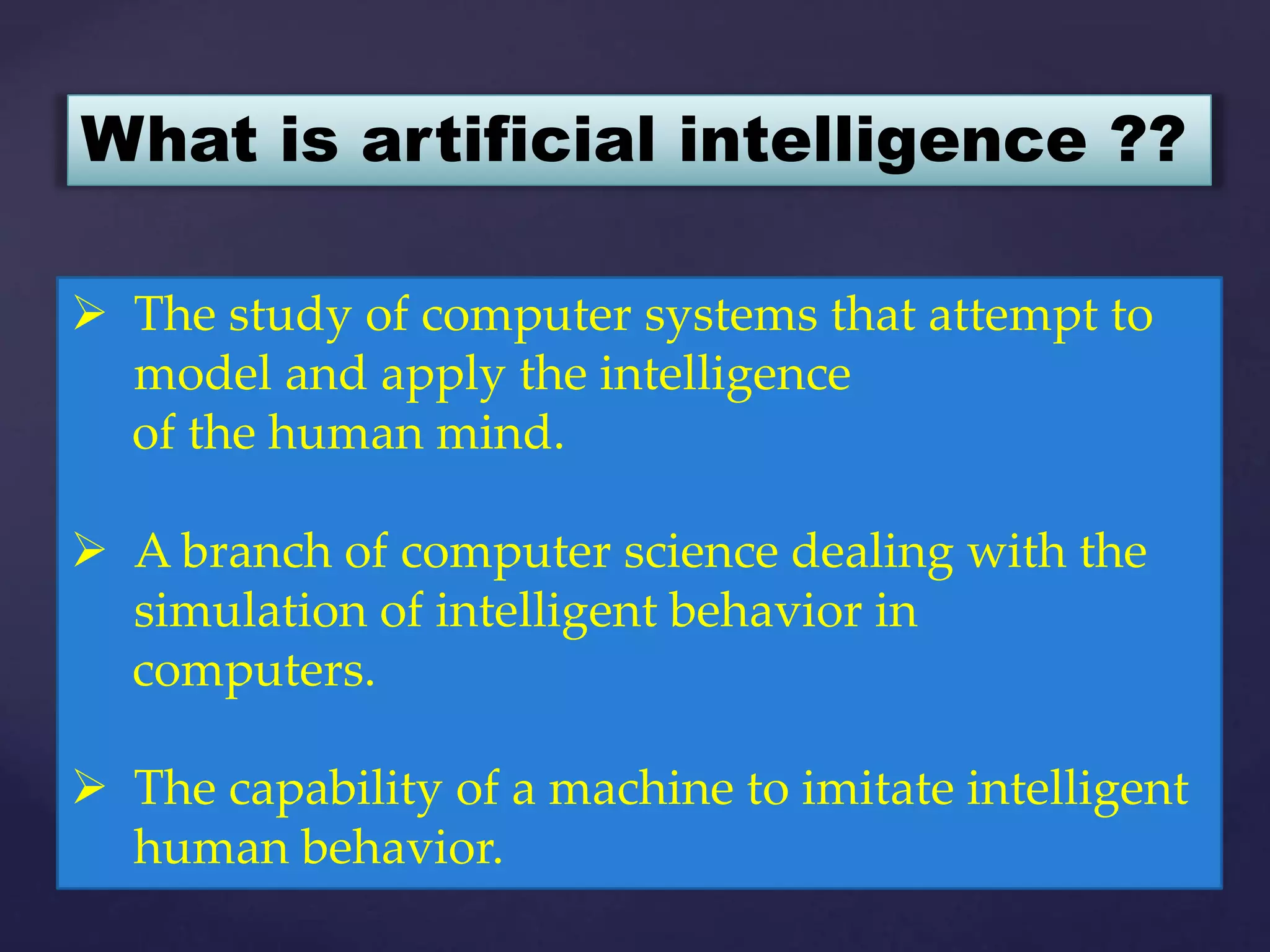  The study of computer systems that attempt to
model and apply the intelligence
of the human mind.
 A branch of computer science dealing with the
simulation of intelligent behavior in
computers.
 The capability of a machine to imitate intelligent
human behavior.
What is artificial intelligence ??
 