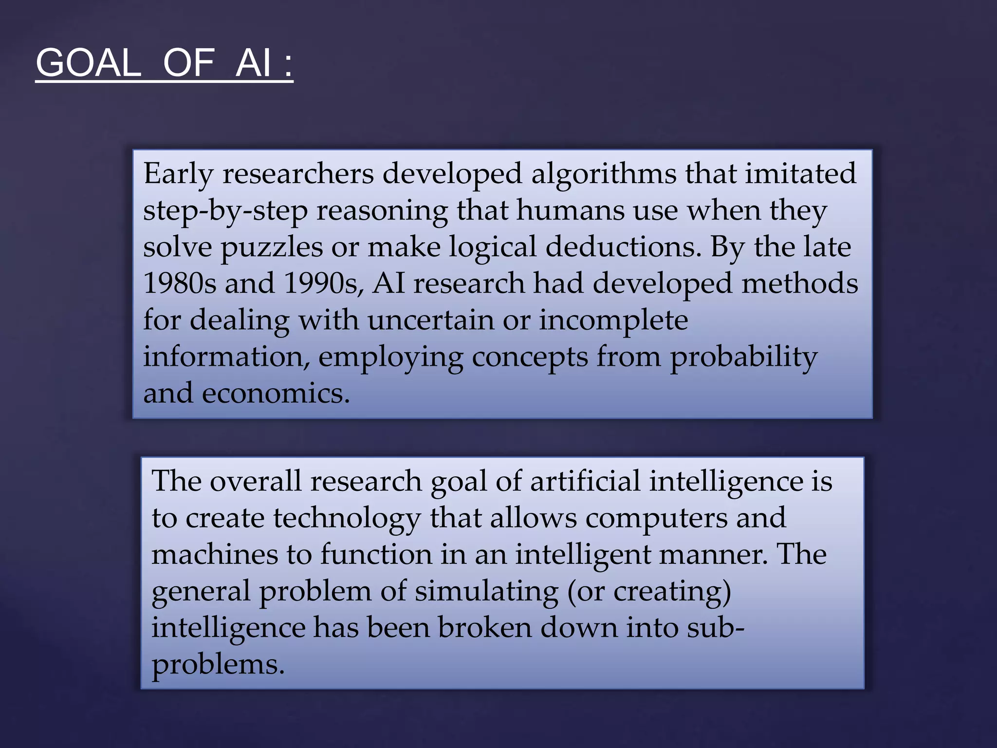 The overall research goal of artificial intelligence is
to create technology that allows computers and
machines to function in an intelligent manner. The
general problem of simulating (or creating)
intelligence has been broken down into sub-
problems.
Early researchers developed algorithms that imitated
step-by-step reasoning that humans use when they
solve puzzles or make logical deductions. By the late
1980s and 1990s, AI research had developed methods
for dealing with uncertain or incomplete
information, employing concepts from probability
and economics.
GOAL OF AI :
 