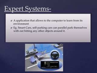  A application that allows to the computer to learn from its
environment
 Eg. Smart Cars, self-parking cars can parallel park themselves
with out hitting any other objects around it.
Expert Systems-
11
 