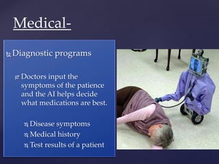  Diagnostic programs
 Doctors input the
symptoms of the patience
and the AI helps decide
what medications are best.
 Disease symptoms
 Medical history
 Test results of a patient
Medical-
 