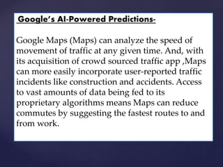 Google’s AI-Powered Predictions-
Google Maps (Maps) can analyze the speed of
movement of traffic at any given time. And, with
its acquisition of crowd sourced traffic app ,Maps
can more easily incorporate user-reported traffic
incidents like construction and accidents. Access
to vast amounts of data being fed to its
proprietary algorithms means Maps can reduce
commutes by suggesting the fastest routes to and
from work.
 