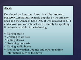 Alexa-
Developed by Amazon, Alexa is a VPA (VIRTUAL
PERSONAL ASSISTANTS) made popular by the Amazon
Each and the Amazon Echo Dot. It was released in 2014
and allows you can interact with it simply by speaking
it. Alexa is capable of the following:
 Playing music
 Creating to-do lists
 Setting alarms
 Streaming podcasts
 Playing audio books
 Providing weather updates and other real time
information such as the news.
 