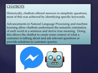 CHATBOTS
Historically, chatbots offered answers to simplistic questions,
most of this was achieved by identifying specific keywords.
Advancements in Natural Language Processing and machine
learning allow chatbots understand the semantic orientation
of each word in a sentence and derive true meaning. Doing
this allows the chatbot to create some context of what a
customer is talking about and ask relevant questions or
provide solutions to customer queries.
 