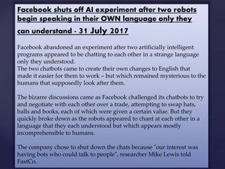 Facebook shuts off AI experiment after two robots
begin speaking in their OWN language only they
can understand - 31 July 2017
Facebook abandoned an experiment after two artificially intelligent
programs appeared to be chatting to each other in a strange language
only they understood.
The two chatbots came to create their own changes to English that
made it easier for them to work – but which remained mysterious to the
humans that supposedly look after them.
The bizarre discussions came as Facebook challenged its chatbots to try
and negotiate with each other over a trade, attempting to swap hats,
balls and books, each of which were given a certain value. But they
quickly broke down as the robots appeared to chant at each other in a
language that they each understood but which appears mostly
incomprehensible to humans.
The company chose to shut down the chats because "our interest was
having bots who could talk to people", researcher Mike Lewis told
FastCo.
 