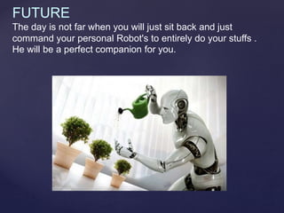FUTURE
The day is not far when you will just sit back and just
command your personal Robot's to entirely do your stuffs .
He will be a perfect companion for you.
 