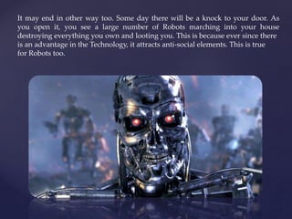 It may end in other way too. Some day there will be a knock to your door. As
you open it, you see a large number of Robots marching into your house
destroying everything you own and looting you. This is because ever since there
is an advantage in the Technology, it attracts anti-social elements. This is true
for Robots too.
 