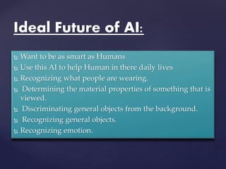 Ideal Future of AI:
 Want to be as smart as Humans
 Use this AI to help Human in there daily lives
 Recognizing what people are wearing.
 Determining the material properties of something that is
viewed.
 Discriminating general objects from the background.
 Recognizing general objects.
 Recognizing emotion.
 