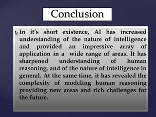 Conclusion
 In it’s short existence, AI has increased
understanding of the nature of intelligence
and provided an impressive array of
application in a wide range of areas. It has
sharpened understanding of human
reasoning, and of the nature of intelligence in
general. At the same time, it has revealed the
complexity of modeling human reasoning
providing new areas and rich challenges for
the future.
 