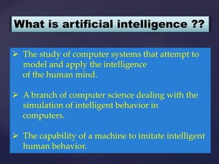  The study of computer systems that attempt to
model and apply the intelligence
of the human mind.
 A branch of computer science dealing with the
simulation of intelligent behavior in
computers.
 The capability of a machine to imitate intelligent
human behavior.
What is artificial intelligence ??
 
