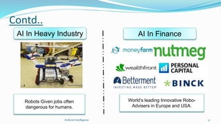 Contd..
Artficial Intelligence 13
AI In Heavy Industry AI In Finance
World’s leading Innovative Robo-
Advisers in Europe and USA.
Robots Given jobs often
dangerous for humans.
 