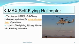  The Kaman K-MAX , Self-Flying
Helicopter, optimized for external cargo
load Operations.
 Used in Fire-fighting, Military, Humanitarian
aid, Forestry, Oil & Gas.
Artficial Intelligence 18
K-MAX,Self-Flying Helicopter
 