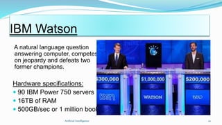 A natural language question
answering computer, competes
on jeopardy and defeats two
former champions.
Hardware specifications:
 90 IBM Power 750 servers
 16TB of RAM
 500GB/sec or 1 million books/sec.
Artficial Intelligence 20
IBM Watson
 