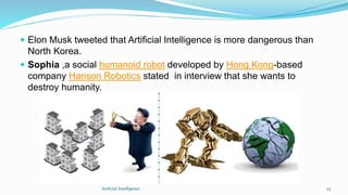  Elon Musk tweeted that Artificial Intelligence is more dangerous than
North Korea.
 Sophia ,a social humanoid robot developed by Hong Kong-based
company Hanson Robotics stated in interview that she wants to
destroy humanity.
Artficial Intelligence 23
 
