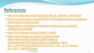 References
 https://en.wikipedia.org/wiki/Google_Neural_Machine_Translation
 https://www.theverge.com/2018/2/20/17032228/ai-artificial-intelligence-
threat-report-malicious-uses
 https://genius.com/Stephen-hawking-on-the-threat-of-artificial-
intelligence-annotated
 https://en.wikipedia.org/wiki/Sophia_(robot)
 https://www.google.co.in/search?client=firefox-
b&dcr=0&ei=jcCrWpOsMYvavASTx68I&q=k-
max+helicopter+fire+fighting&oq=K-+MAx&gs_l=psy-
ab.1.1.0i71k1l8.0.0.0.9600.0.0.0.0.0.0.0.0..0.0....0...1c..64.psy-
ab..0.0.0....0.46uSQrlgzgg
24Artficial Intelligence
 