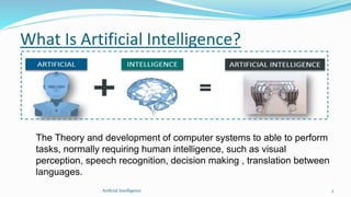 What Is Artificial Intelligence?
The Theory and development of computer systems to able to perform
tasks, normally requiring human intelligence, such as visual
perception, speech recognition, decision making , translation between
languages.
3Artficial Intelligence
 