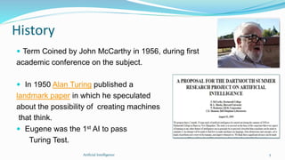 History
 Term Coined by John McCarthy in 1956, during first
academic conference on the subject.
 In 1950 Alan Turing published a
landmark paper in which he speculated
about the possibility of creating machines
that think.
 Eugene was the 1st AI to pass
Turing Test.
5Artficial Intelligence
 