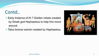 Contd..
 Early Instance of AI ? Golden robots created
by Greek god Hephaestus to help him move
around.
 Talos bronze warrior created by Hephaestus.
Artficial Intelligence 6
 