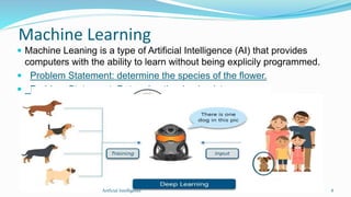 Machine Learning
 Machine Leaning is a type of Artificial Intelligence (AI) that provides
computers with the ability to learn without being explicily programmed.
 Problem Statement: determine the species of the flower.
 Problem Statement: Determine the dog in picture.
8Artficial Intelligence
 