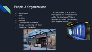 People & Organizations
● IBM Watson
● Intel
● Amazon
● Microsoft
● Tesla/SpaceX - Elon Musk
● Google - Andrew Ng, Jeff Dean
● Facebook - Yan LeCun
The contributions to AI by most of
these people and companies were
not for the direct use of AI but to
better enhance their companies to
allow for better service.
 