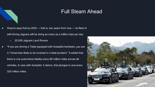 Full Steam Ahead
● Waymo says that by 2020 — that is, two years from now — its fleet of
self-driving Jaguars will be doing as many as a million trips per day.
○ 20,000 Jaguars Land Rovers
● “If you are driving a Tesla equipped with Autopilot hardware, you are
3.7 times less likely to be involved in a fatal accident.” It added that
there is one automotive fatality every 86 million miles across all
vehicles. In cars with Autopilot, it claims, that plunges to one every
320 million miles.
 