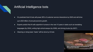 Artificial Intelligence bots
● It's predicted that AI bots will power 85% of customer service interactions by 2020 and will drive
up to $33 trillion of annual economic growth.
● Experts predict that AI will outperform humans in the next 10 years in tasks such as translating
languages (by 2024), writing high school essays (by 2026), and driving trucks (by 2027).
● Cleaning or doing basic “tasks” will be done by AI bots
 