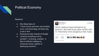 Political Economy
Research:
● Elon Musk fears AI
● “I think human extinction will probably
occur, and technology will likely play
a part in this”
● Evolving too fast: Scared of Google
● “produce something evil by
accident”—including, possibly, “a
fleet of artificial intelligence-
enhanced robots capable of
destroying mankind.”
 