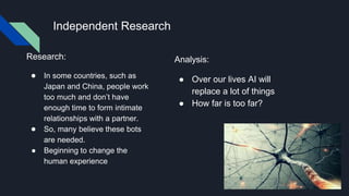 Independent Research
Research:
● In some countries, such as
Japan and China, people work
too much and don’t have
enough time to form intimate
relationships with a partner.
● So, many believe these bots
are needed.
● Beginning to change the
human experience
Analysis:
● Over our lives AI will
replace a lot of things
● How far is too far?
 
