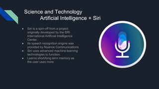 Science and Technology
Artificial Intelligence + Siri
● Siri is a spin-off from a project
originally developed by the SRI
International Artificial Intelligence
Center.
● Its speech recognition engine was
provided by Nuance Communications
● Siri uses advanced machine learning
technologies to function.
● Learns short/long term memory as
the user uses more
 