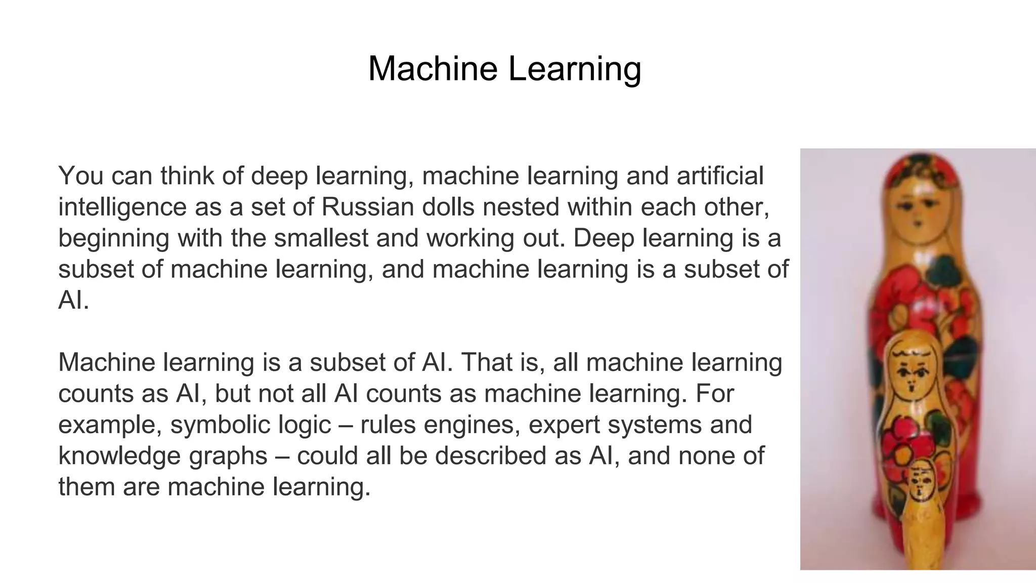 You can think of deep learning, machine learning and artificial
intelligence as a set of Russian dolls nested within each other,
beginning with the smallest and working out. Deep learning is a
subset of machine learning, and machine learning is a subset of
AI.
Machine learning is a subset of AI. That is, all machine learning
counts as AI, but not all AI counts as machine learning. For
example, symbolic logic – rules engines, expert systems and
knowledge graphs – could all be described as AI, and none of
them are machine learning.
Machine Learning
 