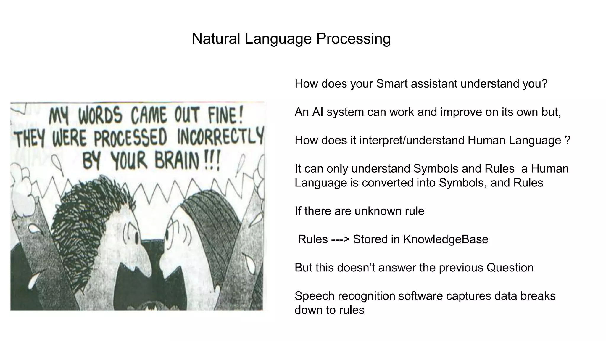 Natural Language Processing
How does your Smart assistant understand you?
An AI system can work and improve on its own but,
How does it interpret/understand Human Language ?
It can only understand Symbols and Rules a Human
Language is converted into Symbols, and Rules
If there are unknown rule
Rules ---> Stored in KnowledgeBase
But this doesn’t answer the previous Question
Speech recognition software captures data breaks
down to rules
 
