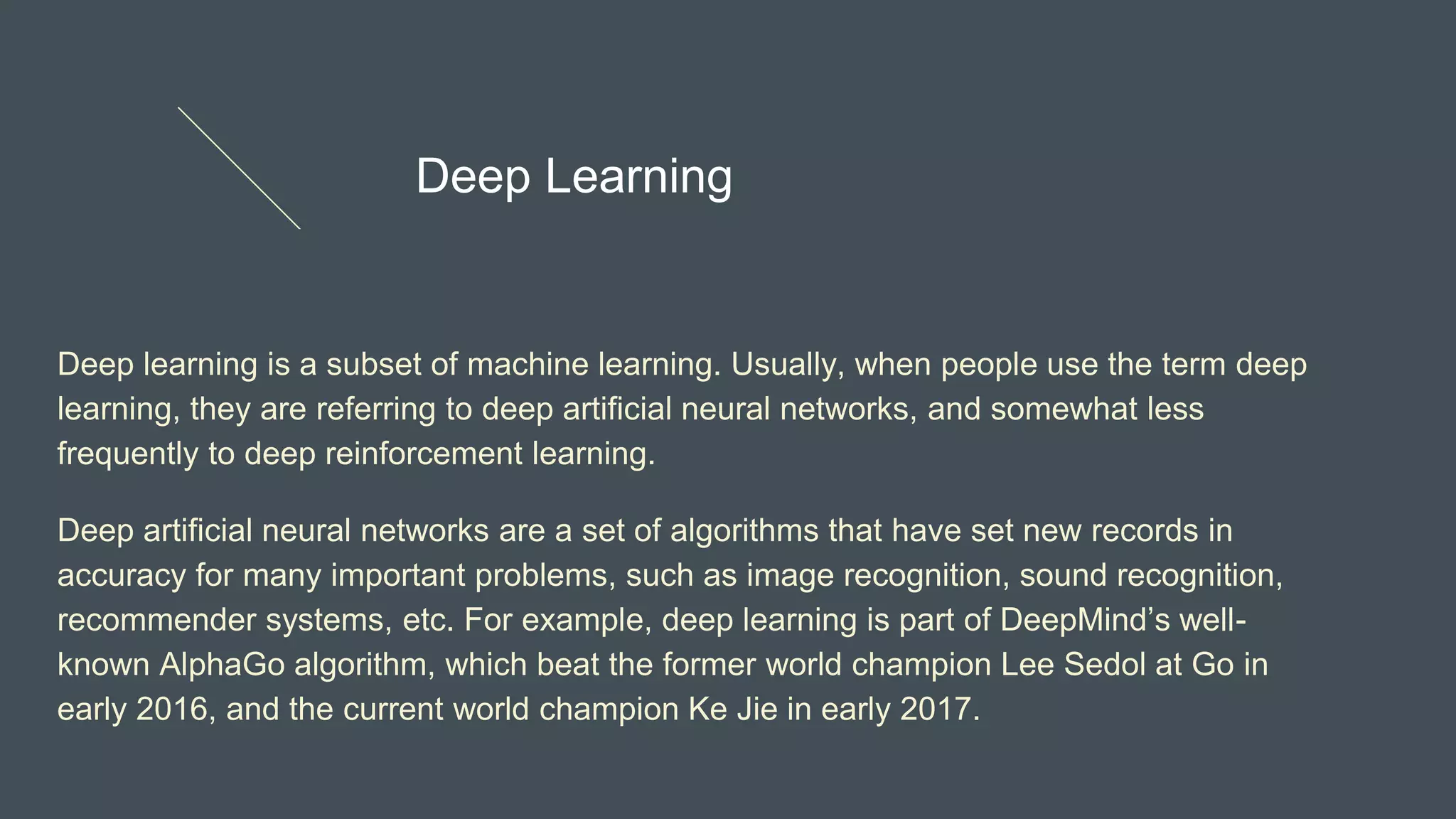 Deep Learning
Deep learning is a subset of machine learning. Usually, when people use the term deep
learning, they are referring to deep artificial neural networks, and somewhat less
frequently to deep reinforcement learning.
Deep artificial neural networks are a set of algorithms that have set new records in
accuracy for many important problems, such as image recognition, sound recognition,
recommender systems, etc. For example, deep learning is part of DeepMind’s well-
known AlphaGo algorithm, which beat the former world champion Lee Sedol at Go in
early 2016, and the current world champion Ke Jie in early 2017.
 