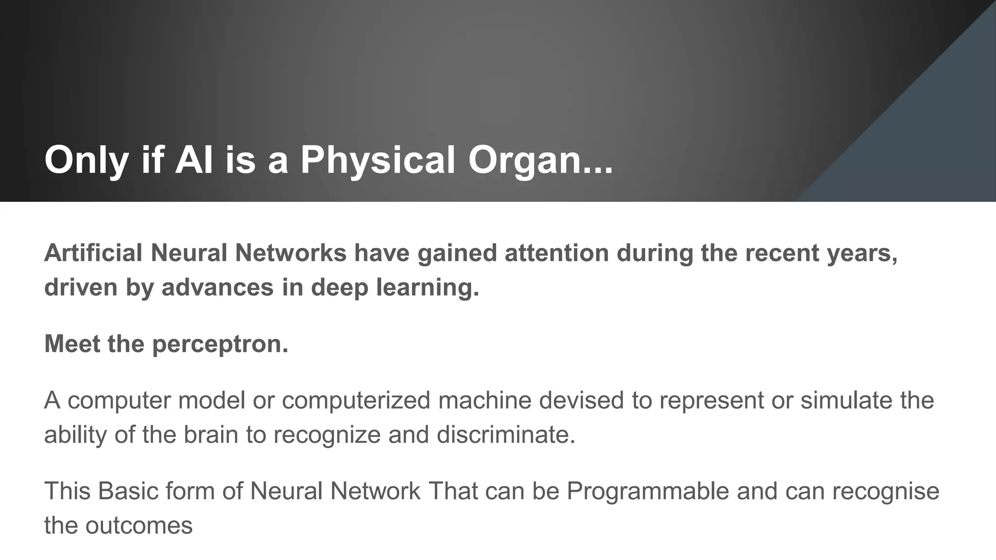 Only if AI is a Physical Organ...
Artificial Neural Networks have gained attention during the recent years,
driven by advances in deep learning.
Meet the perceptron.
A computer model or computerized machine devised to represent or simulate the
ability of the brain to recognize and discriminate.
This Basic form of Neural Network That can be Programmable and can recognise
the outcomes
 