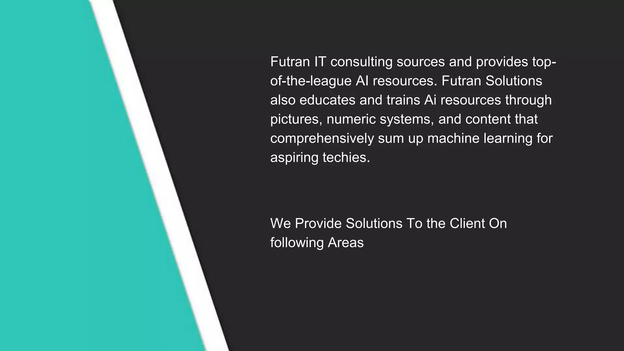 Futran IT consulting sources and provides top-
of-the-league AI resources. Futran Solutions
also educates and trains Ai resources through
pictures, numeric systems, and content that
comprehensively sum up machine learning for
aspiring techies.
We Provide Solutions To the Client On
following Areas
 
