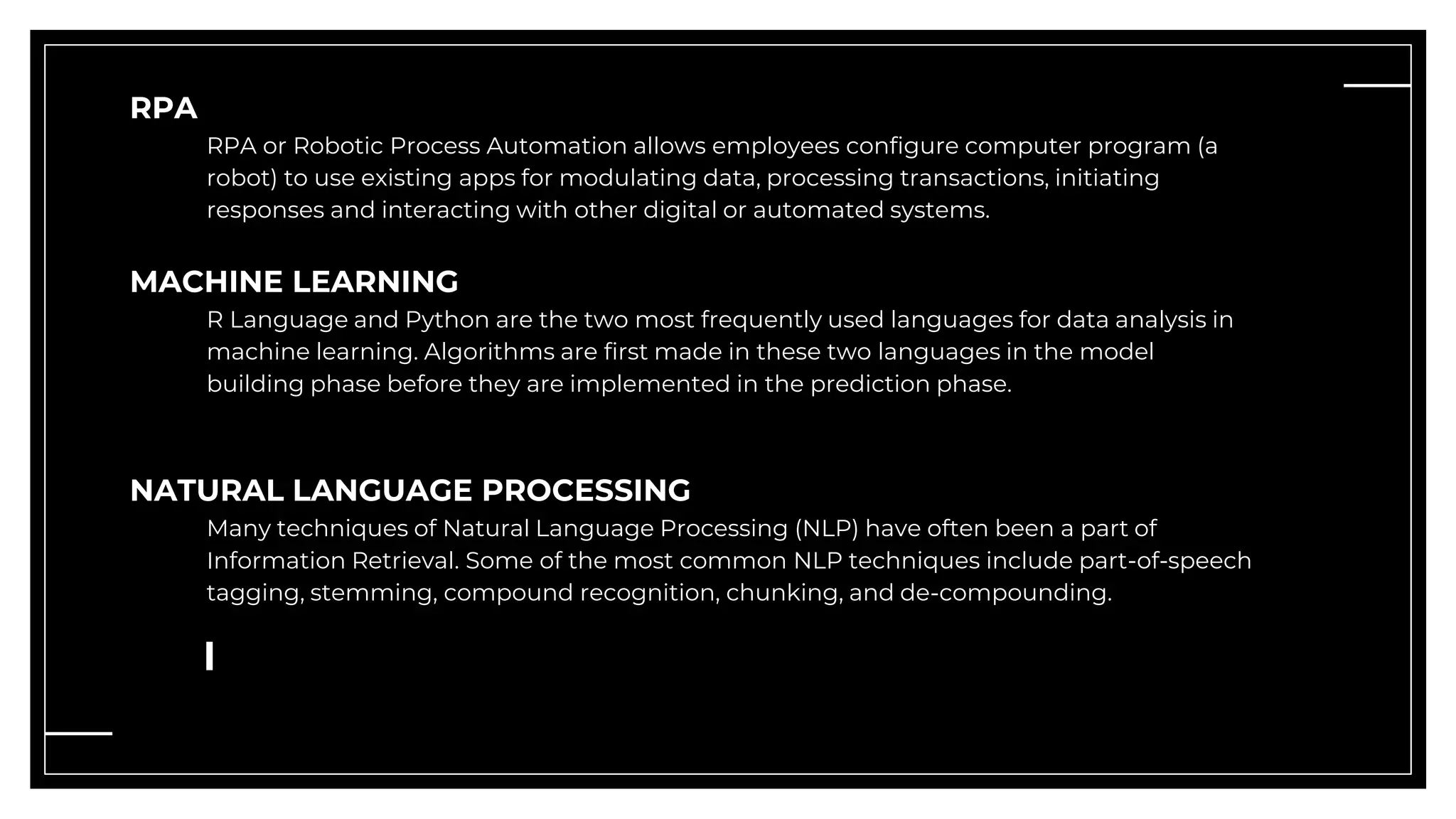 RPA
RPA or Robotic Process Automation allows employees configure computer program (a
robot) to use existing apps for modulating data, processing transactions, initiating
responses and interacting with other digital or automated systems.
MACHINE LEARNING
R Language and Python are the two most frequently used languages for data analysis in
machine learning. Algorithms are first made in these two languages in the model
building phase before they are implemented in the prediction phase.
NATURAL LANGUAGE PROCESSING
Many techniques of Natural Language Processing (NLP) have often been a part of
Information Retrieval. Some of the most common NLP techniques include part-of-speech
tagging, stemming, compound recognition, chunking, and de-compounding.
 