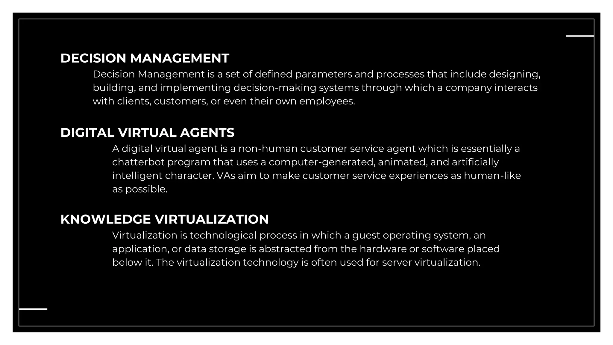 DECISION MANAGEMENT
Decision Management is a set of defined parameters and processes that include designing,
building, and implementing decision-making systems through which a company interacts
with clients, customers, or even their own employees.
DIGITAL VIRTUAL AGENTS
A digital virtual agent is a non-human customer service agent which is essentially a
chatterbot program that uses a computer-generated, animated, and artificially
intelligent character. VAs aim to make customer service experiences as human-like
as possible.
KNOWLEDGE VIRTUALIZATION
Virtualization is technological process in which a guest operating system, an
application, or data storage is abstracted from the hardware or software placed
below it. The virtualization technology is often used for server virtualization.
 
