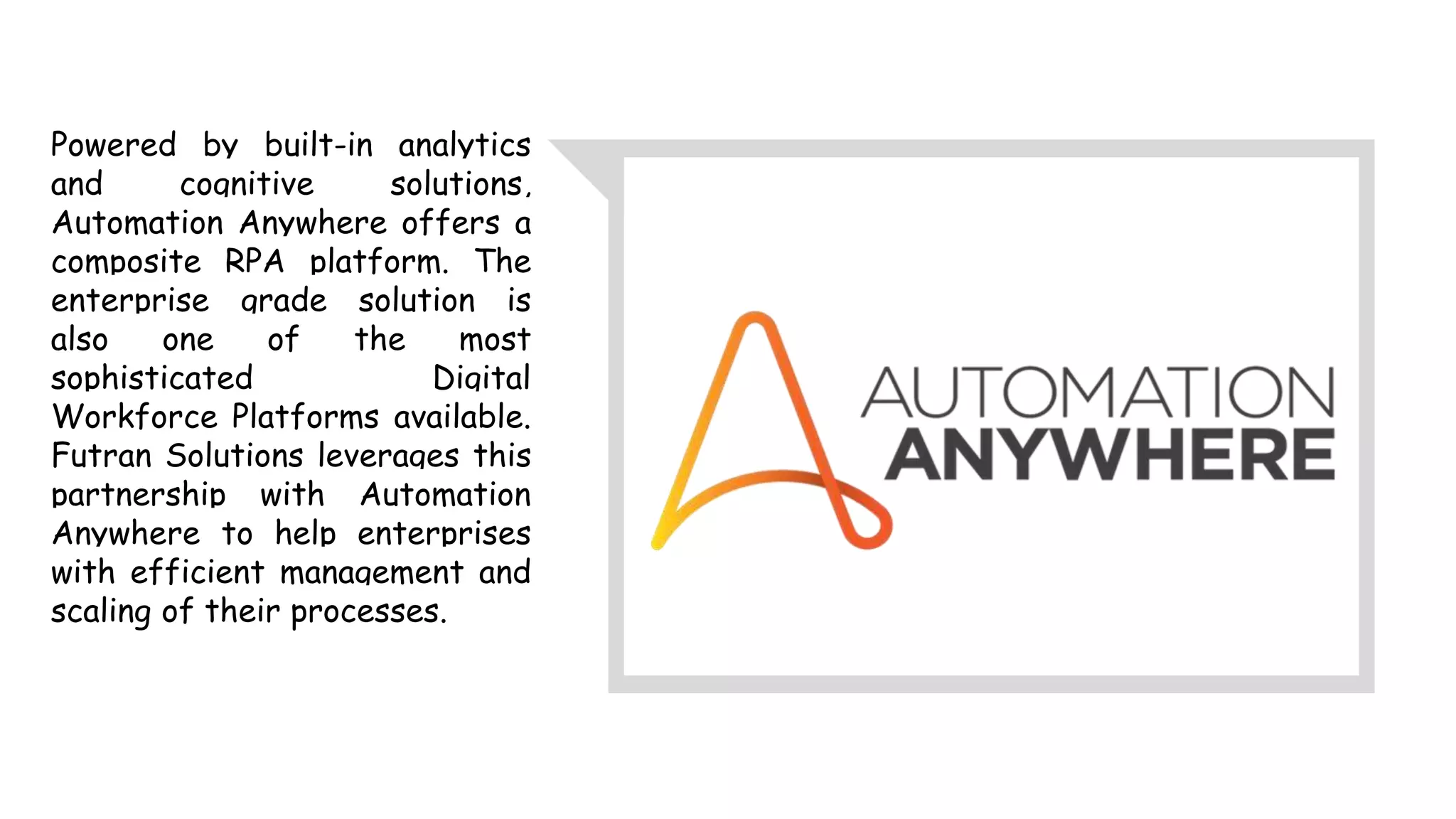 Powered by built-in analytics
and cognitive solutions,
Automation Anywhere offers a
composite RPA platform. The
enterprise grade solution is
also one of the most
sophisticated Digital
Workforce Platforms available.
Futran Solutions leverages this
partnership with Automation
Anywhere to help enterprises
with efficient management and
scaling of their processes.
 