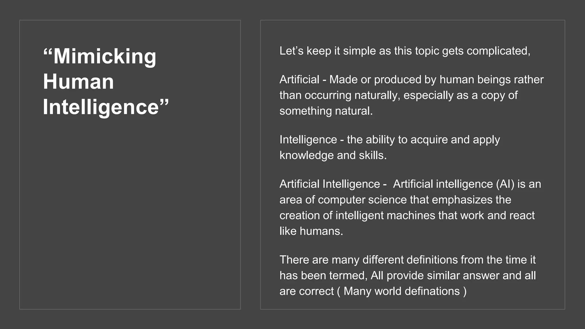 “Mimicking
Human
Intelligence”
Let’s keep it simple as this topic gets complicated,
Artificial - Made or produced by human beings rather
than occurring naturally, especially as a copy of
something natural.
Intelligence - the ability to acquire and apply
knowledge and skills.
Artificial Intelligence - Artificial intelligence (AI) is an
area of computer science that emphasizes the
creation of intelligent machines that work and react
like humans.
There are many different definitions from the time it
has been termed, All provide similar answer and all
are correct ( Many world definations )
 