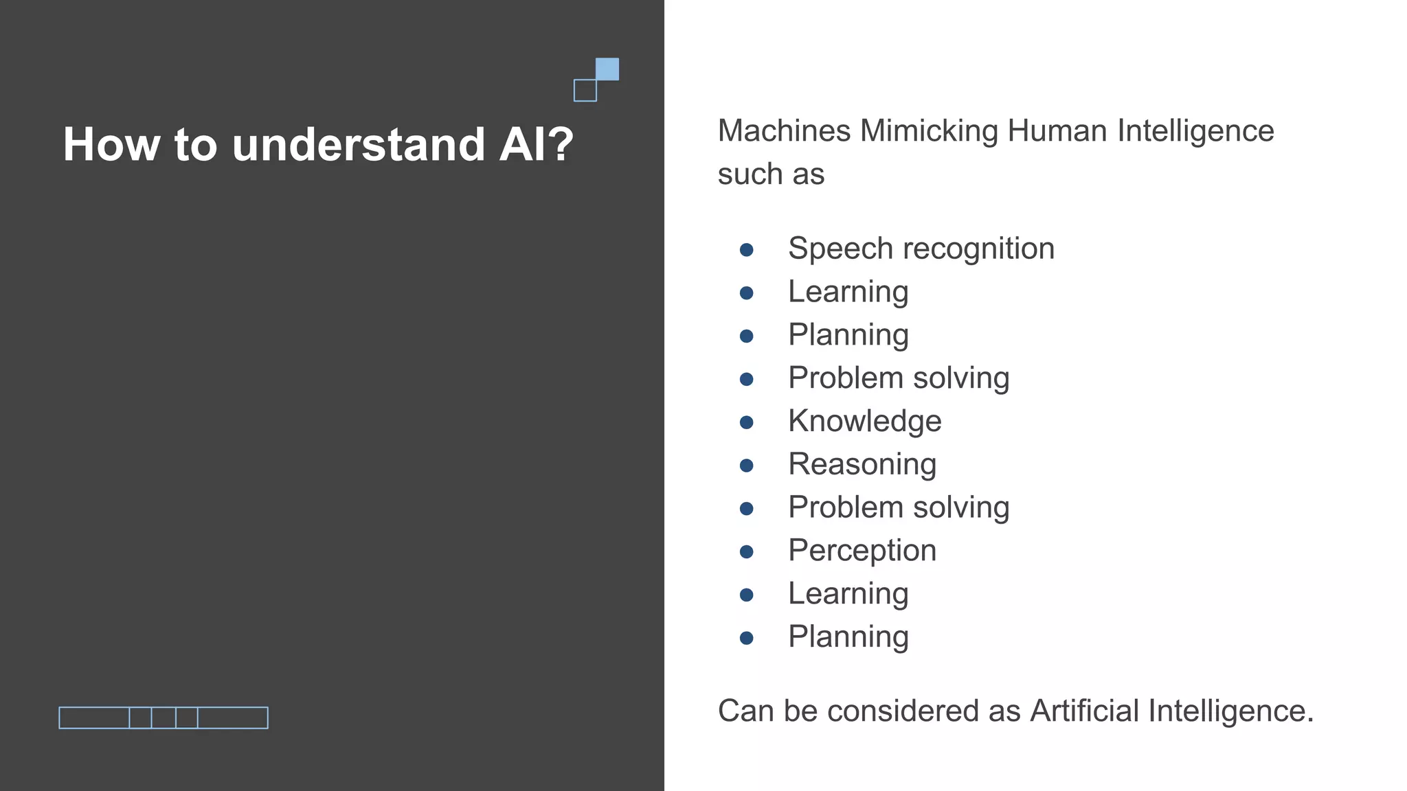 How to understand AI? Machines Mimicking Human Intelligence
such as
● Speech recognition
● Learning
● Planning
● Problem solving
● Knowledge
● Reasoning
● Problem solving
● Perception
● Learning
● Planning
Can be considered as Artificial Intelligence.
 