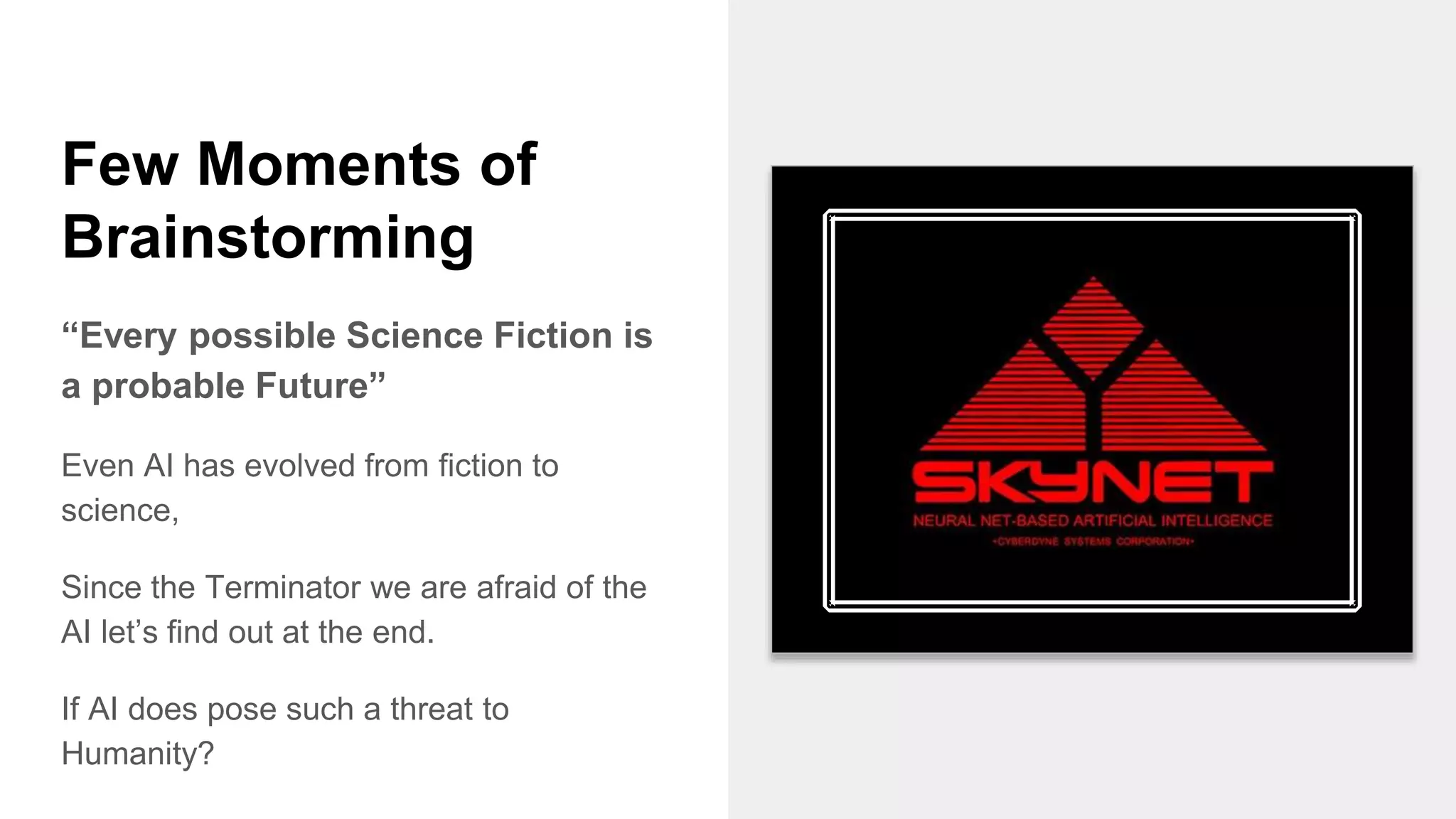 Few Moments of
Brainstorming
“Every possible Science Fiction is
a probable Future”
Even AI has evolved from fiction to
science,
Since the Terminator we are afraid of the
AI let’s find out at the end.
If AI does pose such a threat to
Humanity?
 