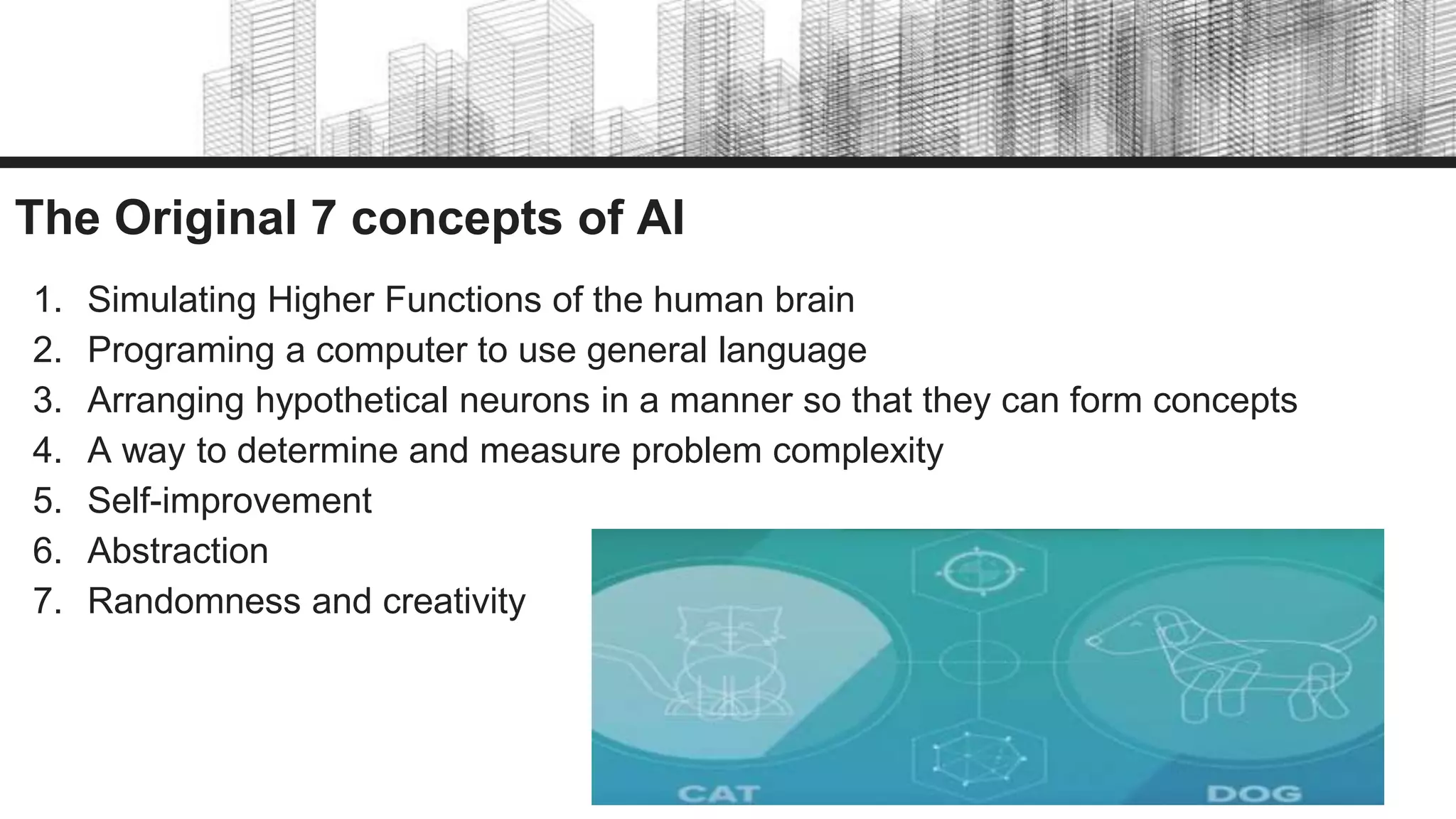The Original 7 concepts of AI
1. Simulating Higher Functions of the human brain
2. Programing a computer to use general language
3. Arranging hypothetical neurons in a manner so that they can form concepts
4. A way to determine and measure problem complexity
5. Self-improvement
6. Abstraction
7. Randomness and creativity
 