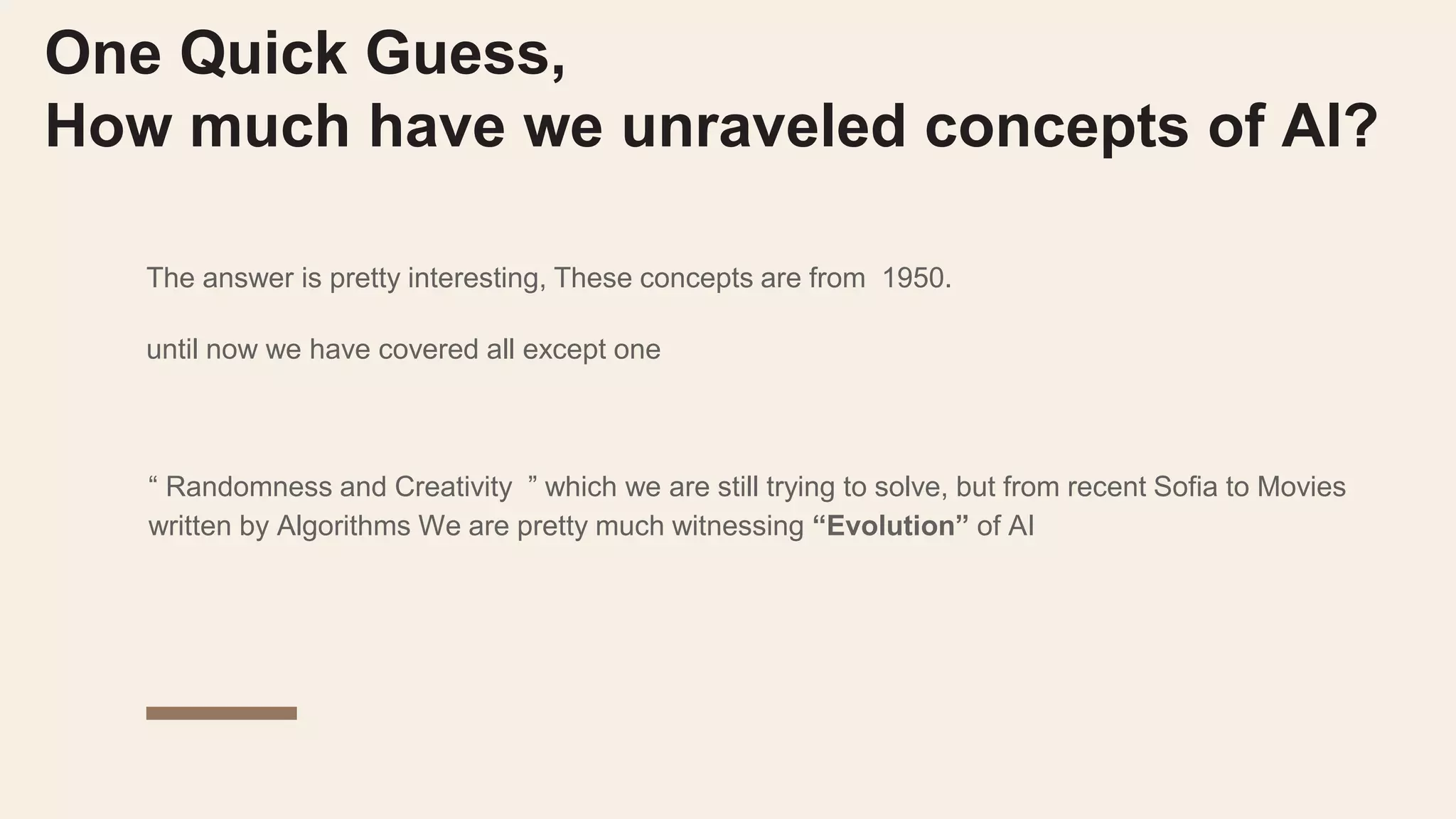 One Quick Guess,
How much have we unraveled concepts of AI?
The answer is pretty interesting, These concepts are from 1950.
until now we have covered all except one
“ Randomness and Creativity ” which we are still trying to solve, but from recent Sofia to Movies
written by Algorithms We are pretty much witnessing “Evolution” of AI
 