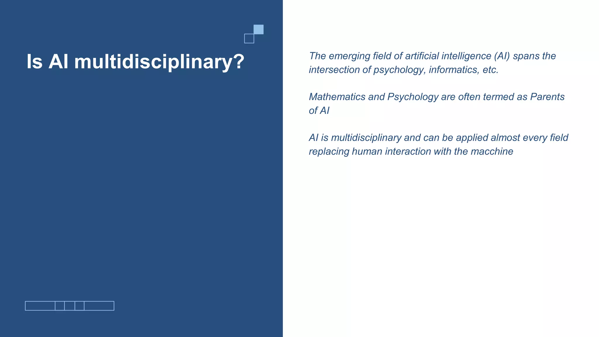 Is AI multidisciplinary? The emerging field of artificial intelligence (AI) spans the
intersection of psychology, informatics, etc.
Mathematics and Psychology are often termed as Parents
of AI
AI is multidisciplinary and can be applied almost every field
replacing human interaction with the macchine
 