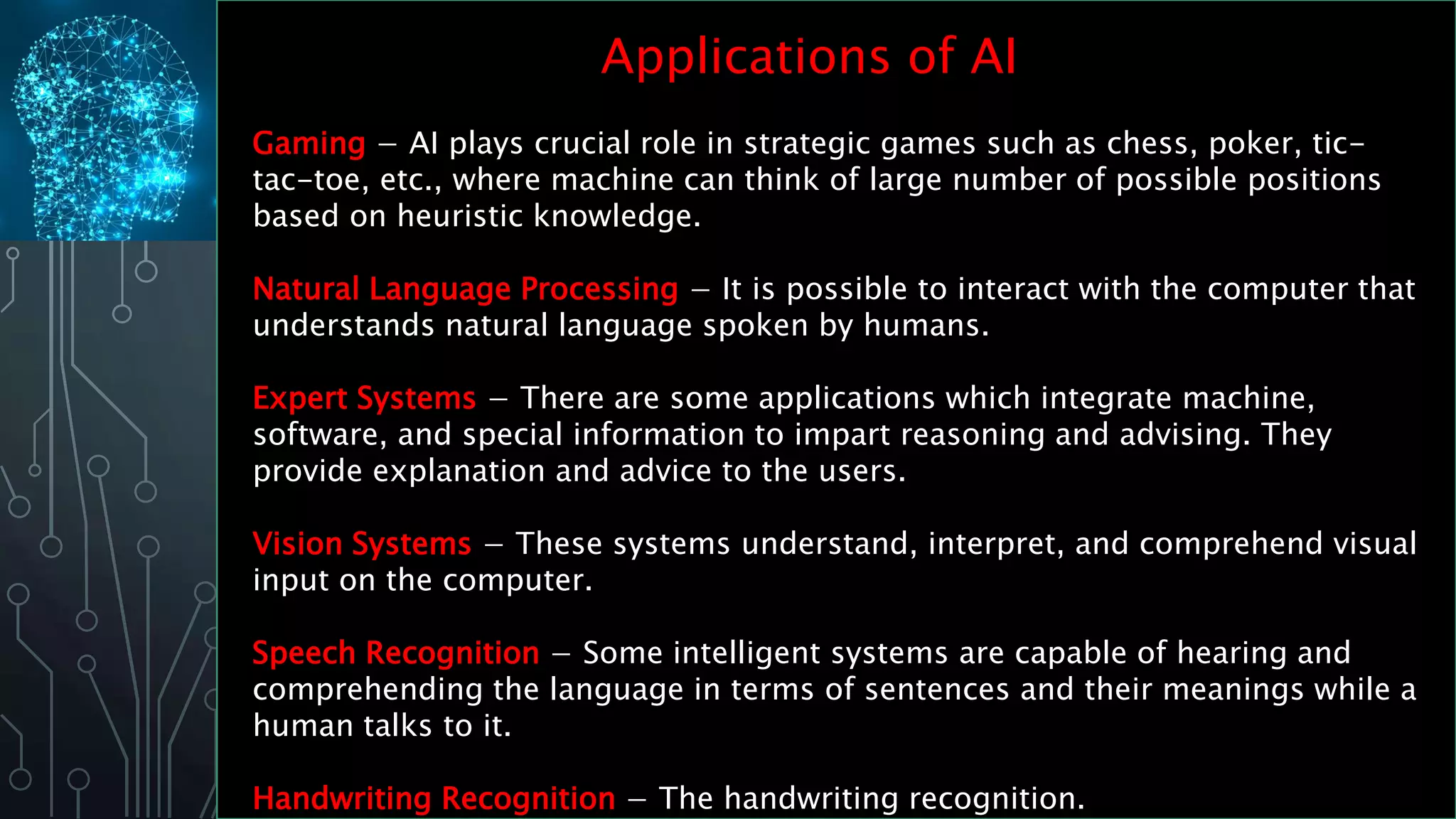 Applications of AI
Gaming − AI plays crucial role in strategic games such as chess, poker, tic-
tac-toe, etc., where machine can think of large number of possible positions
based on heuristic knowledge.
Natural Language Processing − It is possible to interact with the computer that
understands natural language spoken by humans.
Expert Systems − There are some applications which integrate machine,
software, and special information to impart reasoning and advising. They
provide explanation and advice to the users.
Vision Systems − These systems understand, interpret, and comprehend visual
input on the computer.
Speech Recognition − Some intelligent systems are capable of hearing and
comprehending the language in terms of sentences and their meanings while a
human talks to it.
Handwriting Recognition − The handwriting recognition.
 