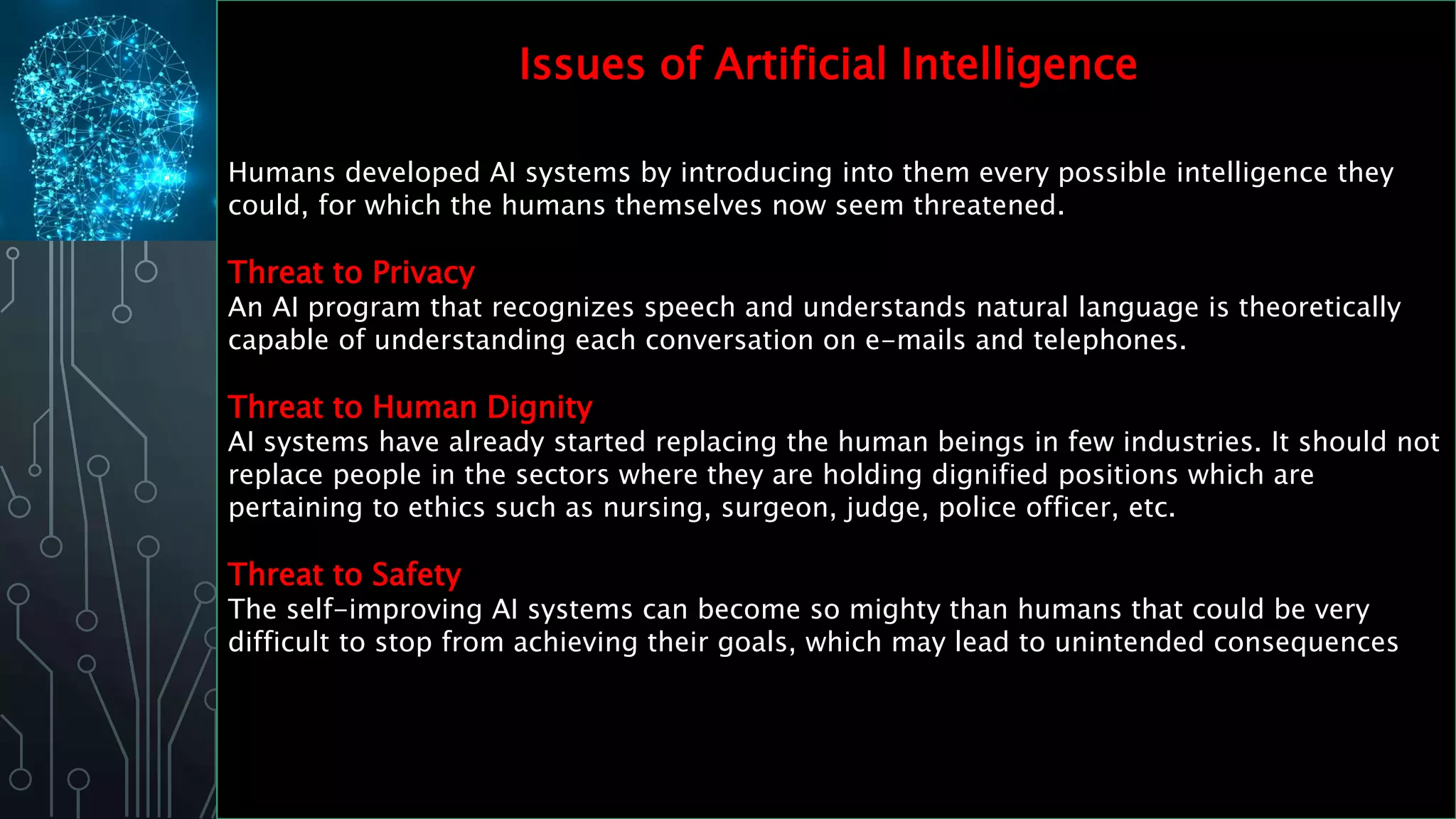 Humans developed AI systems by introducing into them every possible intelligence they
could, for which the humans themselves now seem threatened.
Threat to Privacy
An AI program that recognizes speech and understands natural language is theoretically
capable of understanding each conversation on e-mails and telephones.
Threat to Human Dignity
AI systems have already started replacing the human beings in few industries. It should not
replace people in the sectors where they are holding dignified positions which are
pertaining to ethics such as nursing, surgeon, judge, police officer, etc.
Threat to Safety
The self-improving AI systems can become so mighty than humans that could be very
difficult to stop from achieving their goals, which may lead to unintended consequences
Issues of Artificial Intelligence
 