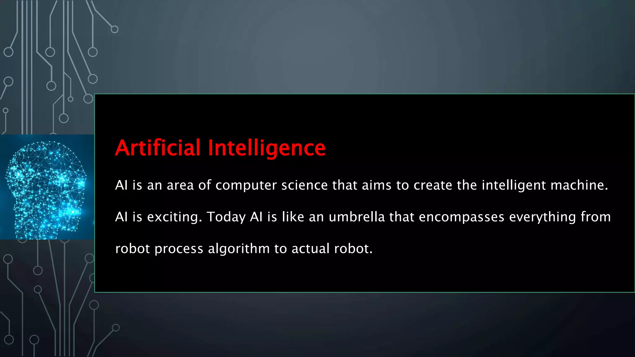 Artificial Intelligence
AI is an area of computer science that aims to create the intelligent machine.
AI is exciting. Today AI is like an umbrella that encompasses everything from
robot process algorithm to actual robot.
 