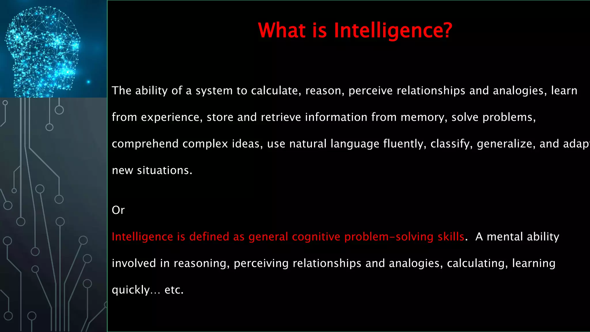 The ability of a system to calculate, reason, perceive relationships and analogies, learn
from experience, store and retrieve information from memory, solve problems,
comprehend complex ideas, use natural language fluently, classify, generalize, and adapt
new situations.
Or
Intelligence is defined as general cognitive problem-solving skills. A mental ability
involved in reasoning, perceiving relationships and analogies, calculating, learning
quickly… etc.
What is Intelligence?
 