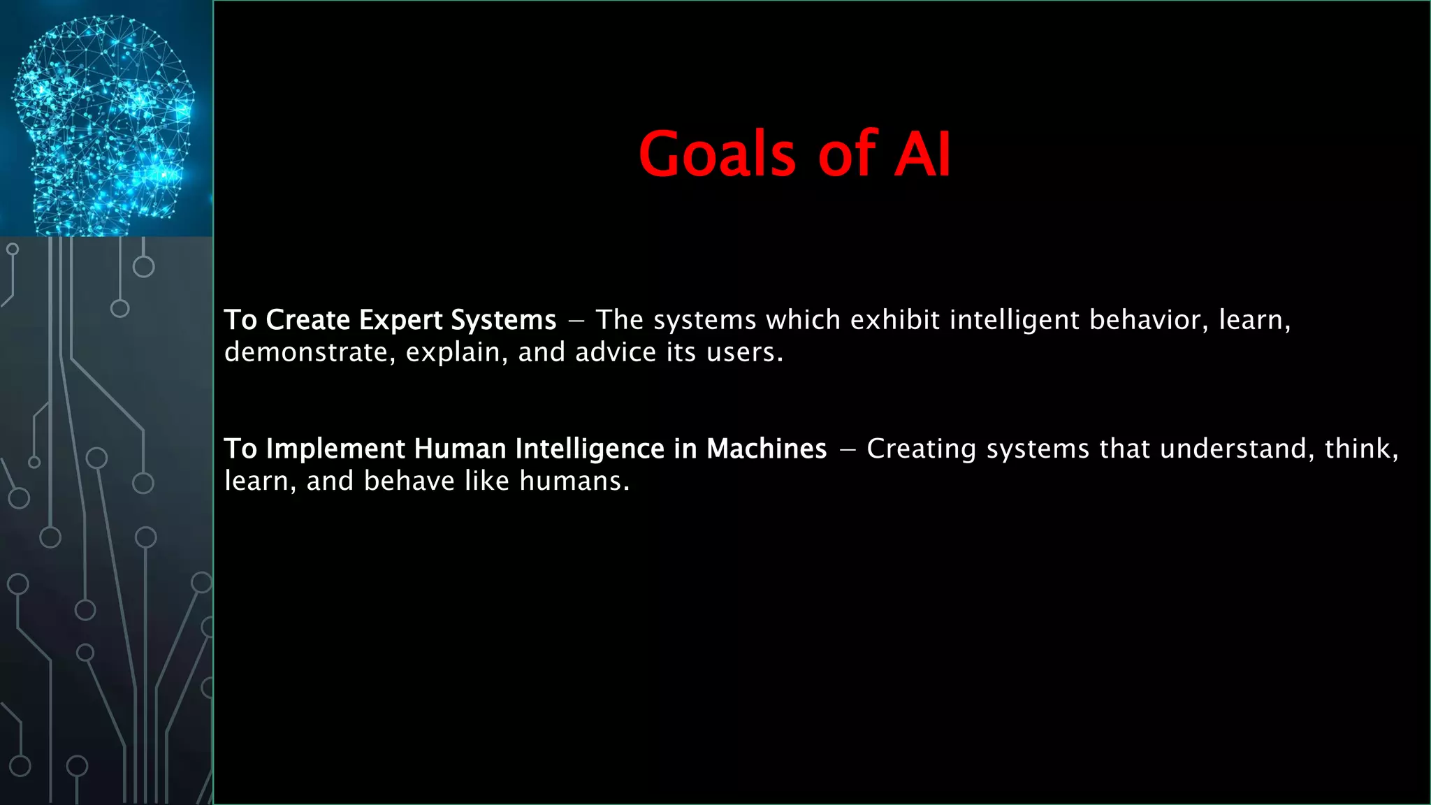 To Create Expert Systems − The systems which exhibit intelligent behavior, learn,
demonstrate, explain, and advice its users.
To Implement Human Intelligence in Machines − Creating systems that understand, think,
learn, and behave like humans.
Goals of AI
 