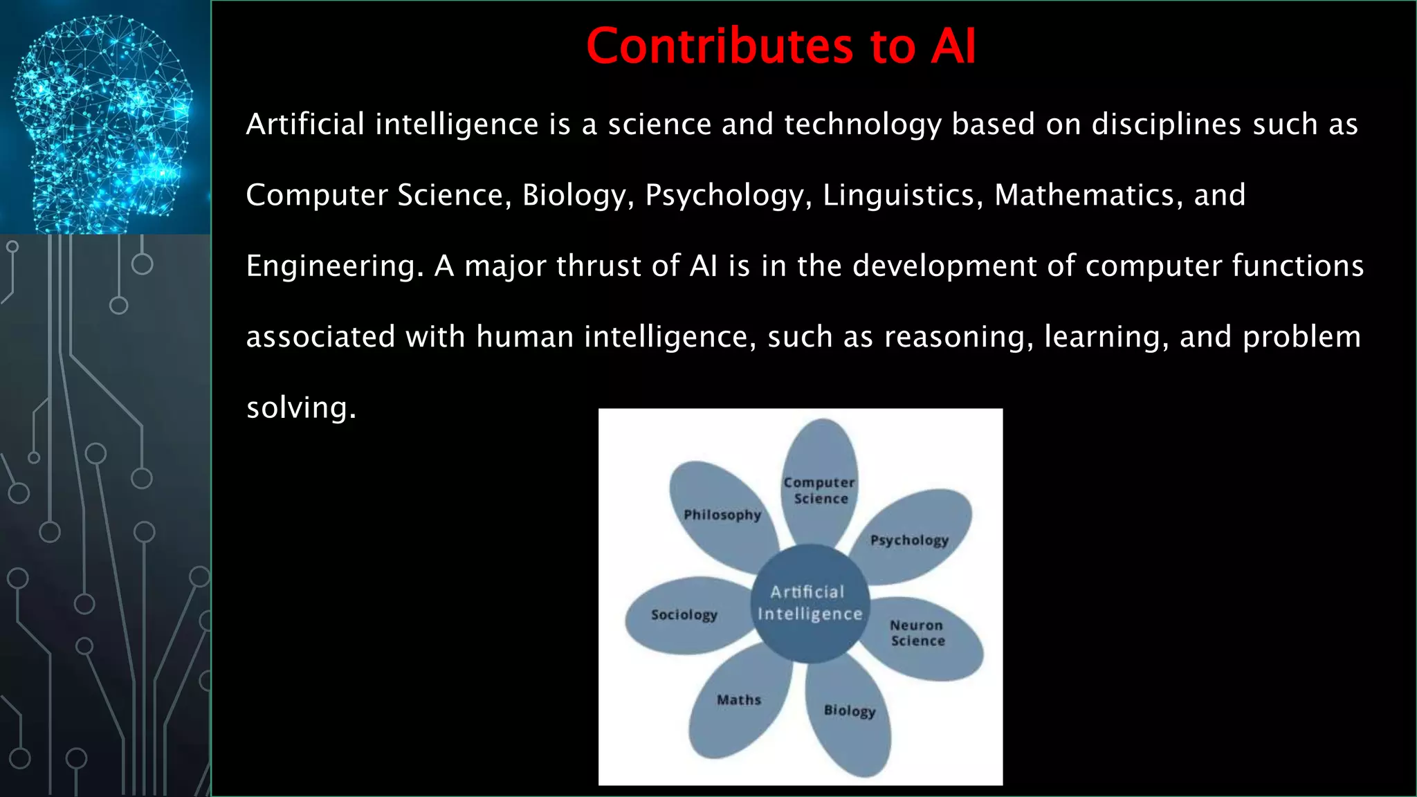 Contributes to AI
Artificial intelligence is a science and technology based on disciplines such as
Computer Science, Biology, Psychology, Linguistics, Mathematics, and
Engineering. A major thrust of AI is in the development of computer functions
associated with human intelligence, such as reasoning, learning, and problem
solving.
 